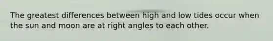 The greatest differences between high and low tides occur when the sun and moon are at right angles to each other.