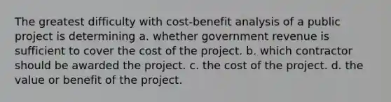 The greatest difficulty with cost-benefit analysis of a public project is determining a. whether government revenue is sufficient to cover the cost of the project. b. which contractor should be awarded the project. c. the cost of the project. d. the value or benefit of the project.