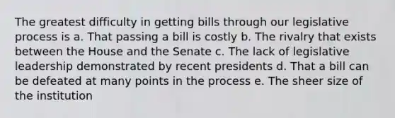 The greatest difficulty in getting bills through our legislative process is a. That passing a bill is costly b. The rivalry that exists between the House and the Senate c. The lack of legislative leadership demonstrated by recent presidents d. That a bill can be defeated at many points in the process e. The sheer size of the institution