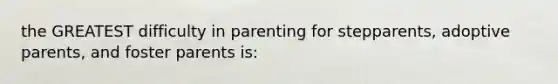 the GREATEST difficulty in parenting for stepparents, adoptive parents, and foster parents is: