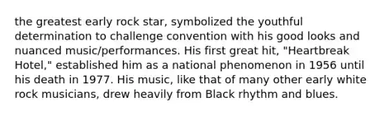 the greatest early rock star, symbolized the youthful determination to challenge convention with his good looks and nuanced music/performances. His first great hit, "Heartbreak Hotel," established him as a national phenomenon in 1956 until his death in 1977. His music, like that of many other early white rock musicians, drew heavily from Black rhythm and blues.