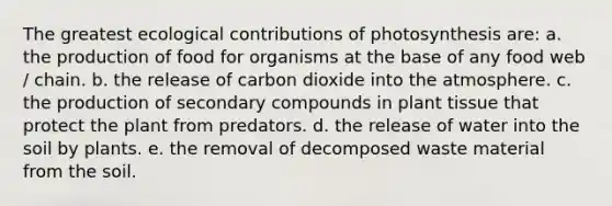 The greatest ecological contributions of photosynthesis are: a. the production of food for organisms at the base of any food web / chain. b. the release of carbon dioxide into the atmosphere. c. the production of secondary compounds in plant tissue that protect the plant from predators. d. the release of water into the soil by plants. e. the removal of decomposed waste material from the soil.