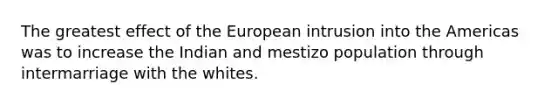 The greatest effect of the European intrusion into the Americas was to increase the Indian and mestizo population through intermarriage with the whites.