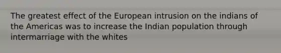 The greatest effect of the European intrusion on the indians of the Americas was to increase the Indian population through intermarriage with the whites