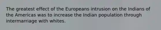 The greatest effect of the Europeans intrusion on the Indians of the Americas was to increase the Indian population through intermarriage with whites.