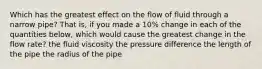 Which has the greatest effect on the flow of fluid through a narrow pipe? That is, if you made a 10% change in each of the quantities below, which would cause the greatest change in the flow rate? the fluid viscosity the pressure difference the length of the pipe the radius of the pipe