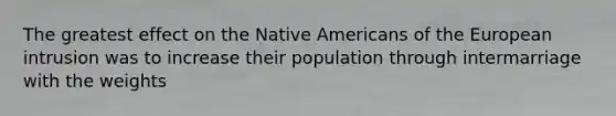 The greatest effect on the Native Americans of the European intrusion was to increase their population through intermarriage with the weights