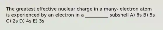 The greatest effective nuclear charge in a many- electron atom is experienced by an electron in a __________ subshell A) 6s B) 5s C) 2s D) 4s E) 3s