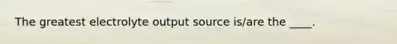 The greatest electrolyte output source is/are the ____.