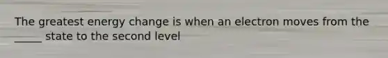 The greatest energy change is when an electron moves from the _____ state to the second level