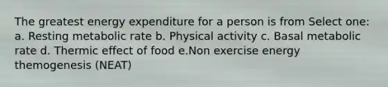 The greatest energy expenditure for a person is from Select one: a. Resting metabolic rate b. Physical activity c. Basal metabolic rate d. Thermic effect of food e.Non exercise energy themogenesis (NEAT)