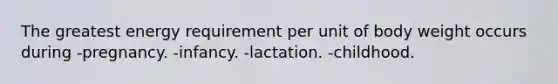 The greatest energy requirement per unit of body weight occurs during -pregnancy. -infancy. -lactation. -childhood.