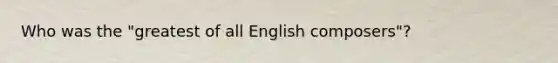 Who was the "greatest of all English composers"?