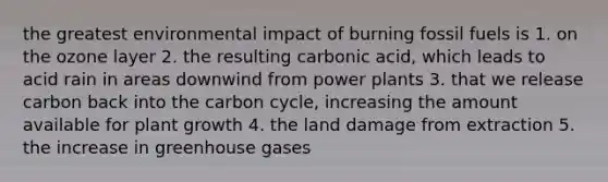 the greatest <a href='https://www.questionai.com/knowledge/k1a2PPeTtn-environmental-impact' class='anchor-knowledge'>environmental impact</a> of burning fossil fuels is 1. on the ozone layer 2. the resulting carbonic acid, which leads to acid rain in areas downwind from <a href='https://www.questionai.com/knowledge/knm8aDkUKs-power-plants' class='anchor-knowledge'>power plants</a> 3. that we release carbon back into <a href='https://www.questionai.com/knowledge/kMvxsmmBPd-the-carbon-cycle' class='anchor-knowledge'>the carbon cycle</a>, increasing the amount available for plant growth 4. the land damage from extraction 5. the increase in greenhouse gases