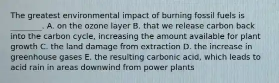 The greatest environmental impact of burning fossil fuels is ________. A. on the ozone layer B. that we release carbon back into the carbon cycle, increasing the amount available for plant growth C. the land damage from extraction D. the increase in greenhouse gases E. the resulting carbonic acid, which leads to acid rain in areas downwind from power plants