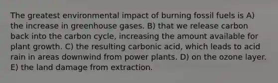 The greatest environmental impact of burning fossil fuels is A) the increase in greenhouse gases. B) that we release carbon back into the carbon cycle, increasing the amount available for plant growth. C) the resulting carbonic acid, which leads to acid rain in areas downwind from power plants. D) on the ozone layer. E) the land damage from extraction.