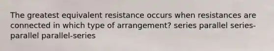 The greatest equivalent resistance occurs when resistances are connected in which type of arrangement? series parallel series-parallel parallel-series