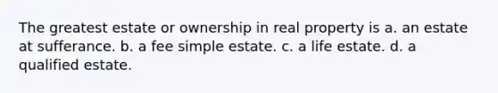 The greatest estate or ownership in real property is a. an estate at sufferance. b. a fee simple estate. c. a life estate. d. a qualified estate.