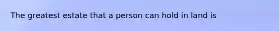 The greatest estate that a person can hold in land is
