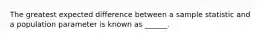 The greatest expected difference between a sample statistic and a population parameter is known as ______.