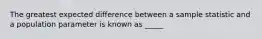 The greatest expected difference between a sample statistic and a population parameter is known as _____