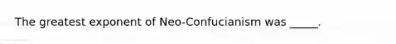 The greatest exponent of Neo-Confucianism was _____.