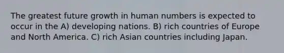 The greatest future growth in human numbers is expected to occur in the A) developing nations. B) rich countries of Europe and North America. C) rich Asian countries including Japan.