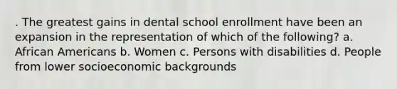 . The greatest gains in dental school enrollment have been an expansion in the representation of which of the following? a. African Americans b. Women c. Persons with disabilities d. People from lower socioeconomic backgrounds