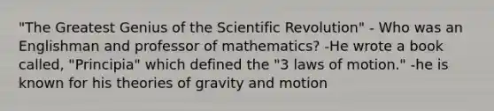 "The Greatest Genius of the Scientific Revolution" - Who was an Englishman and professor of mathematics? -He wrote a book called, "Principia" which defined the "3 laws of motion." -he is known for his theories of gravity and motion