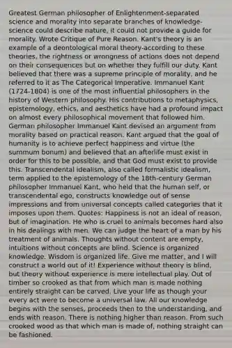 Greatest German philosopher of Enlightenment-separated science and morality into separate branches of knowledge-science could describe nature, it could not provide a guide for morality. Wrote Critique of Pure Reason. Kant's theory is an example of a deontological moral theory-according to these theories, the rightness or wrongness of actions does not depend on their consequences but on whether they fulfill our duty. Kant believed that there was a supreme principle of morality, and he referred to it as The Categorical Imperative. Immanuel Kant (1724-1804) is one of the most influential philosophers in the history of Western philosophy. His contributions to metaphysics, epistemology, ethics, and aesthetics have had a profound impact on almost every philosophical movement that followed him. German philosopher Immanuel Kant devised an argument from morality based on practical reason. Kant argued that the goal of humanity is to achieve perfect happiness and virtue (the summum bonum) and believed that an afterlife must exist in order for this to be possible, and that God must exist to provide this. Transcendental idealism, also called formalistic idealism, term applied to the epistemology of the 18th-century German philosopher Immanuel Kant, who held that the human self, or transcendental ego, constructs knowledge out of sense impressions and from universal concepts called categories that it imposes upon them. Quotes: Happiness is not an ideal of reason, but of imagination. He who is cruel to animals becomes hard also in his dealings with men. We can judge the heart of a man by his treatment of animals. Thoughts without content are empty, intuitions without concepts are blind. Science is organized knowledge. Wisdom is organized life. Give me matter, and I will construct a world out of it! Experience without theory is blind, but theory without experience is mere intellectual play. Out of timber so crooked as that from which man is made nothing entirely straight can be carved. Live your life as though your every act were to become a universal law. All our knowledge begins with the senses, proceeds then to the understanding, and ends with reason. There is nothing higher than reason. From such crooked wood as that which man is made of, nothing straight can be fashioned.