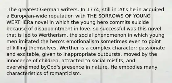 -The greatest German writers. In 1774, still in 20's he in acquired a European-wide reputation with THE SORROWS OF YOUNG WERTHERa novel in which the young hero commits suicide because of disappointment in love. so successful was this novel that is led to Wertherism, the social phenomenon in which young men imitated the hero's emotionalism sometimes even to point of killing themselves. Werther is a complex character: passionate and excitable, given to inappropriate outbursts, moved by the innocence of children, attracted to social misfits, and overwhelmed byGod's presence in nature. He embodies many characteristics of romanticism.