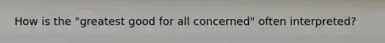 How is the "greatest good for all concerned" often interpreted?