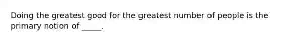 Doing the greatest good for the greatest number of people is the primary notion of _____.