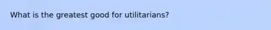 What is the greatest good for utilitarians?