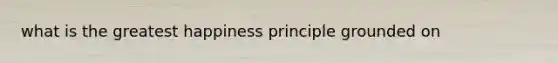 what is the greatest happiness principle grounded on