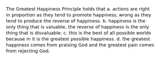 The Greatest Happiness Principle holds that a. actions are right in proportion as they tend to promote happiness, wrong as they tend to produce the reverse of happiness. b. happiness is the only thing that is valuable, the reverse of happiness is the only thing that is disvaluable. c. this is the best of all possible worlds because in it is the greatest possible happiness. d. the greatest happiness comes from praising God and the greatest pain comes from rejecting God.