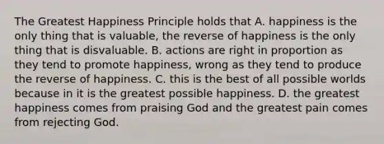 The Greatest Happiness Principle holds that A. happiness is the only thing that is valuable, the reverse of happiness is the only thing that is disvaluable. B. actions are right in proportion as they tend to promote happiness, wrong as they tend to produce the reverse of happiness. C. this is the best of all possible worlds because in it is the greatest possible happiness. D. the greatest happiness comes from praising God and the greatest pain comes from rejecting God.