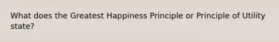 What does the Greatest Happiness Principle or Principle of Utility state?