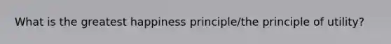 What is the greatest happiness principle/the principle of utility?