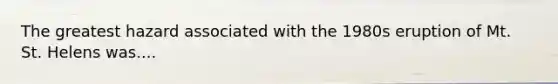 The greatest hazard associated with the 1980s eruption of Mt. St. Helens was....
