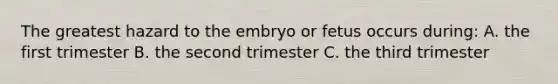 The greatest hazard to the embryo or fetus occurs during: A. the first trimester B. the second trimester C. the third trimester