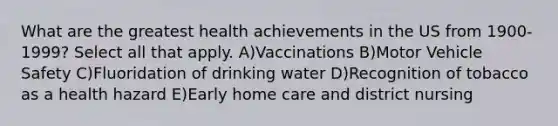 What are the greatest health achievements in the US from 1900-1999? Select all that apply. A)Vaccinations B)Motor Vehicle Safety C)Fluoridation of drinking water D)Recognition of tobacco as a health hazard E)Early home care and district nursing