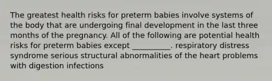 The greatest health risks for preterm babies involve systems of the body that are undergoing final development in the last three months of the pregnancy. All of the following are potential health risks for preterm babies except __________. respiratory distress syndrome serious structural abnormalities of the heart problems with digestion infections