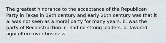 The greatest hindrance to the acceptance of the Republican Party in Texas in 19th century and early 20th century was that it a. was not seen as a moral party for many years. b. was the party of Reconstruction. c. had no strong leaders. d. favored agriculture over business.