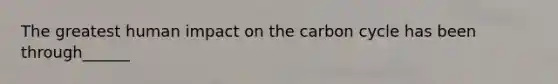 The greatest human impact on <a href='https://www.questionai.com/knowledge/kMvxsmmBPd-the-carbon-cycle' class='anchor-knowledge'>the carbon cycle</a> has been through______