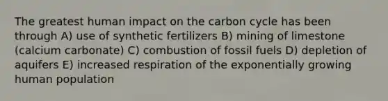 The greatest human impact on <a href='https://www.questionai.com/knowledge/kMvxsmmBPd-the-carbon-cycle' class='anchor-knowledge'>the carbon cycle</a> has been through A) use of synthetic fertilizers B) mining of limestone (calcium carbonate) C) combustion of fossil fuels D) depletion of aquifers E) increased respiration of the exponentially growing human population