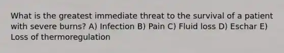 What is the greatest immediate threat to the survival of a patient with severe burns? A) Infection B) Pain C) Fluid loss D) Eschar E) Loss of thermoregulation