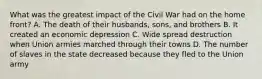 What was the greatest impact of the Civil War had on the home front? A. The death of their husbands, sons, and brothers B. It created an economic depression C. Wide spread destruction when Union armies marched through their towns D. The number of slaves in the state decreased because they fled to the Union army