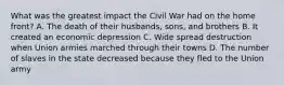 What was the greatest impact the Civil War had on the home front? A. The death of their husbands, sons, and brothers B. It created an economic depression C. Wide spread destruction when Union armies marched through their towns D. The number of slaves in the state decreased because they fled to the Union army