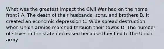 What was the greatest impact the Civil War had on the home front? A. The death of their husbands, sons, and brothers B. It created an economic depression C. Wide spread destruction when Union armies marched through their towns D. The number of slaves in the state decreased because they fled to the Union army